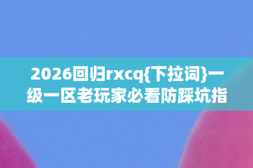 2026回归rxcq{下拉词}一级一区老玩家必看防踩坑指南