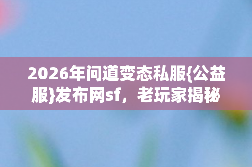 2026年问道变态私服{公益服}发布网sf,老玩家揭秘上分法 2026年问道变态私服{公益服}发布网sf,老玩家揭秘上分法