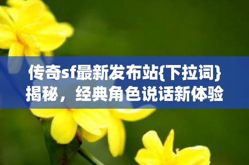 传奇sf最新发布站{下拉词}揭秘,经典角色说话新体验 传奇sf最新发布站{下拉词}揭秘,经典角色说话新体验