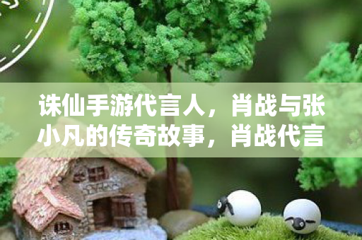 诛仙手游代言人,肖战与张小凡的传奇故事,肖战代言诛仙手游,张小凡的传奇故事再现 诛仙手游代言人,肖战与张小凡的传奇故事,肖战代言诛仙手游,张小凡的传奇故事再现