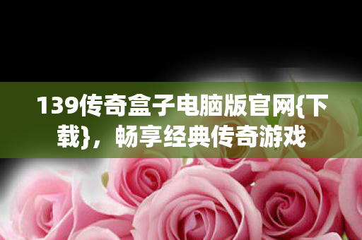 139传奇盒子电脑版官网{下载}，畅享经典传奇游戏