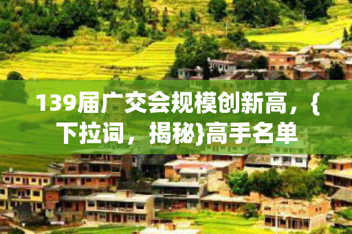 139届广交会规模创新高,{下拉词,揭秘}高手名单 139届广交会规模创新高,{下拉词,揭秘}高手名单