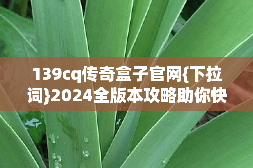 139cq传奇盒子官网{下拉词}2024全版本攻略助你快速成长 139cq传奇盒子官网{下拉词}2024全版本攻略助你快速成长