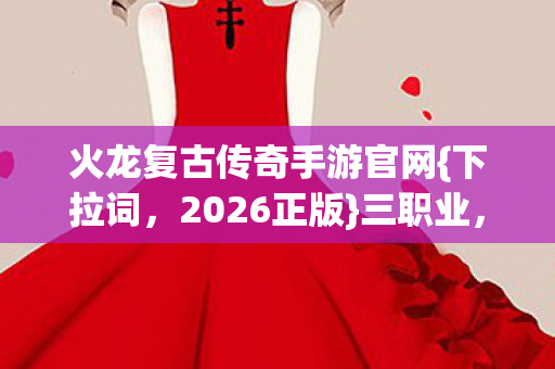 火龙复古传奇手游官网{下拉词，2026正版}三职业，情怀党必冲！