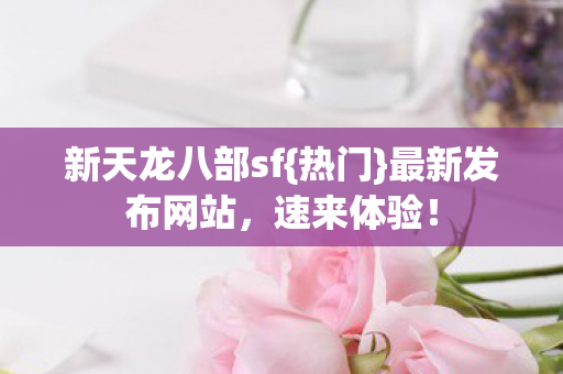 新天龙八部sf{热门}最新发布网站，速来体验！