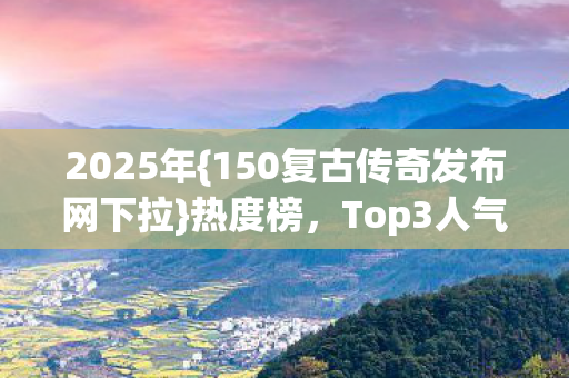 2025年{150复古传奇发布网下拉}热度榜,Top3人气服新手必看! 2025年{150复古传奇发布网下拉}热度榜,Top3人气服新手必看!
