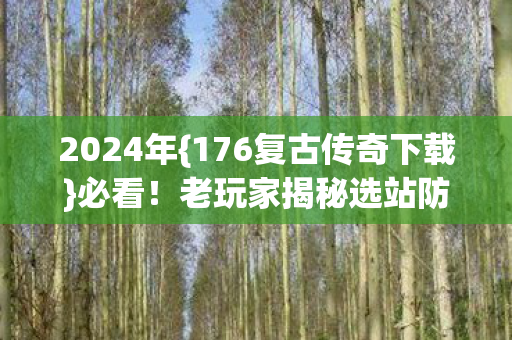 2024年{176复古传奇下载}必看！老玩家揭秘选站防割韭菜