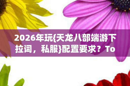 2026年玩{天龙八部端游下拉词,私服}配置要求?Top3机型+避坑指南 2026年玩{天龙八部端游下拉词,私服}配置要求?Top3机型+避坑指南