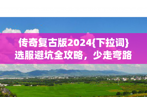 传奇复古版2024{下拉词}选服避坑全攻略，少走弯路