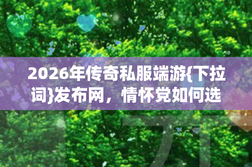 2026年传奇私服端游{下拉词}发布网，情怀党如何选实测服？