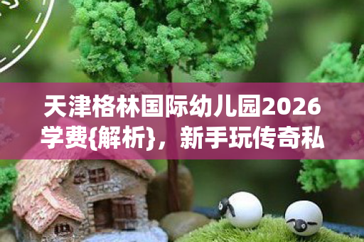 天津格林国际幼儿园2026学费{解析}，新手玩传奇私服避坑指南
