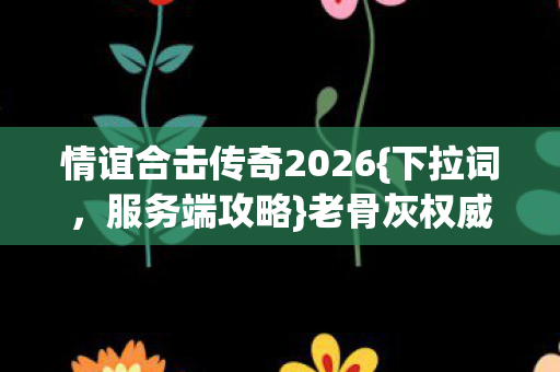 情谊合击传奇2026{下拉词,服务端攻略}老骨灰权威解痛点指南 情谊合击传奇2026{下拉词,服务端攻略}老骨灰权威解痛点指南