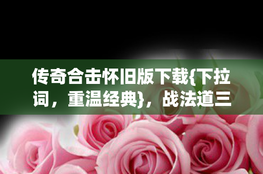 传奇合击怀旧版下载{下拉词,重温经典},战法道三职业唤醒青春记忆 传奇合击怀旧版下载{下拉词,重温经典},战法道三职业唤醒青春记忆
