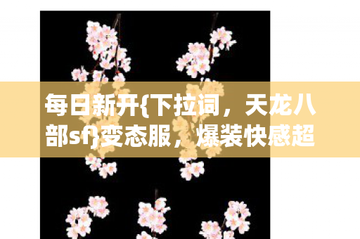 每日新开{下拉词,天龙八部sf}变态服,爆装快感超中奖! 每日新开{下拉词,天龙八部sf}变态服,爆装快感超中奖!