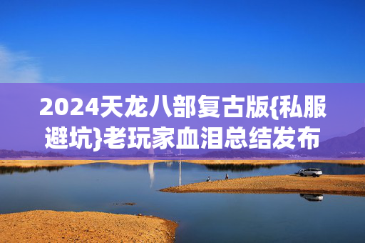 2024天龙八部复古版{私服避坑}老玩家血泪总结发布网 2024天龙八部复古版{私服避坑}老玩家血泪总结发布网