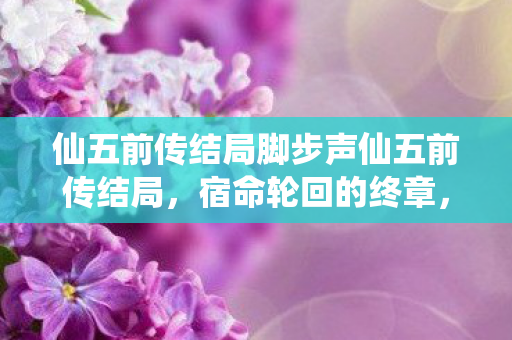 仙五前传结局脚步声仙五前传结局,宿命轮回的终章,仙五前传,宿命轮回的终章 仙五前传结局脚步声仙五前传结局,宿命轮回的终章,仙五前传,宿命轮回的终章