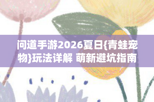 问道手游2026夏日{青蛙宠物}玩法详解 萌新避坑指南 问道手游2026夏日{青蛙宠物}玩法详解 萌新避坑指南