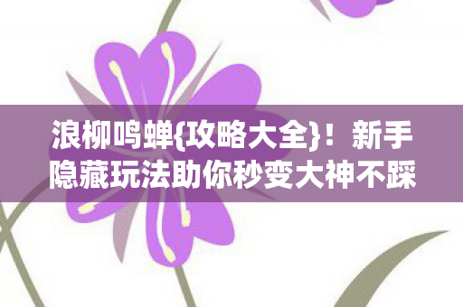 浪柳鸣蝉{攻略大全}！新手隐藏玩法助你秒变大神不踩雷