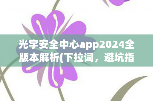 光宇安全中心app2024全版本解析{下拉词，避坑指南}来啦
