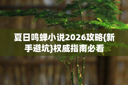 夏日鸣蝉小说2026攻略{新手避坑}权威指南必看 夏日鸣蝉小说2026攻略{新手避坑}权威指南必看