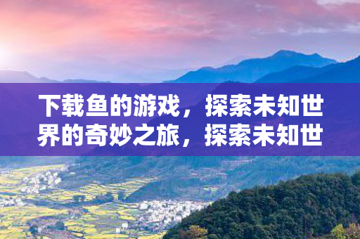 下载鱼的游戏，探索未知世界的奇妙之旅，探索未知世界的奇妙之旅，下载鱼的游戏