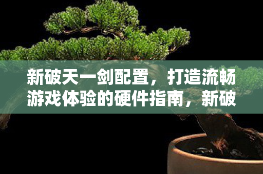 新破天一剑配置，打造流畅游戏体验的硬件指南，新破天一剑，打造流畅游戏体验的硬件指南