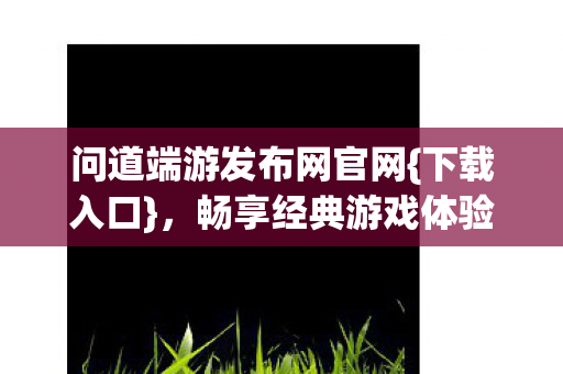问道端游发布网官网{下载入口}，畅享经典游戏体验