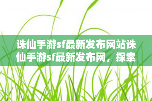 诛仙手游sf最新发布网站诛仙手游sf最新发布网,探索无限可能的仙侠之旅,诛仙手游sf最新发布网站,开启无限可能的仙侠之旅 诛仙手游sf最新发布网站诛仙手游sf最新发布网,探索无限可能的仙侠之旅,诛仙手游sf最新发布网站,开启无限可能的仙侠之旅