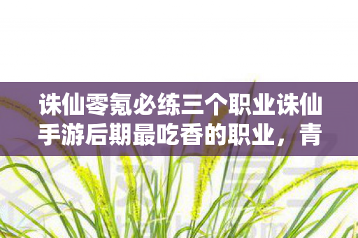 诛仙零氪必练三个职业诛仙手游后期最吃香的职业，青云门，诛仙手游，零氪必练青云门，后期最吃香的职业！