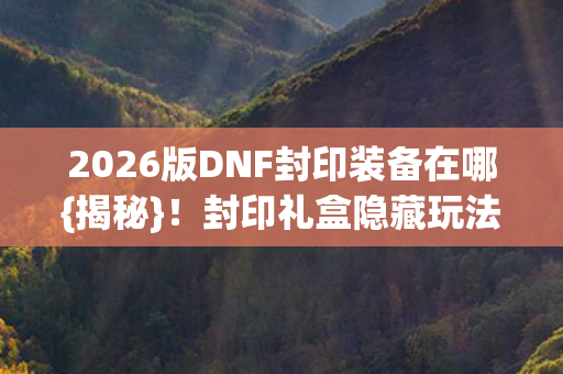 2026版DNF封印装备在哪{揭秘}！封印礼盒隐藏玩法公开