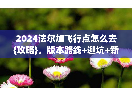 2024法尔加飞行点怎么去{攻略},版本路线+避坑+新手装备 2024法尔加飞行点怎么去{攻略},版本路线+避坑+新手装备