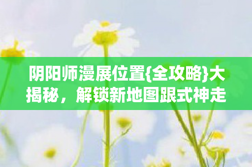 阴阳师漫展位置{全攻略}大揭秘,解锁新地图跟式神走 阴阳师漫展位置{全攻略}大揭秘,解锁新地图跟式神走