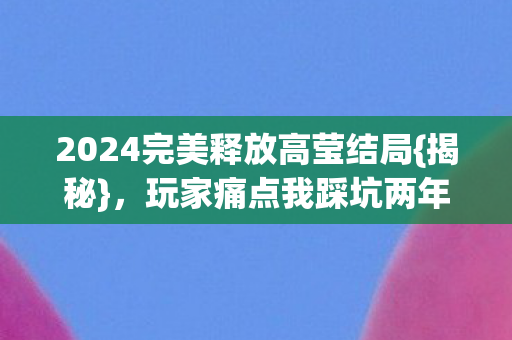 2024完美释放高莹结局{揭秘},玩家痛点我踩坑两年 2024完美释放高莹结局{揭秘},玩家痛点我踩坑两年
