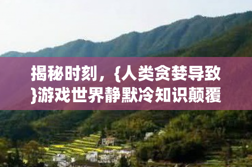 揭秘时刻,{人类贪婪导致}游戏世界静默冷知识颠覆认知! 揭秘时刻,{人类贪婪导致}游戏世界静默冷知识颠覆认知!