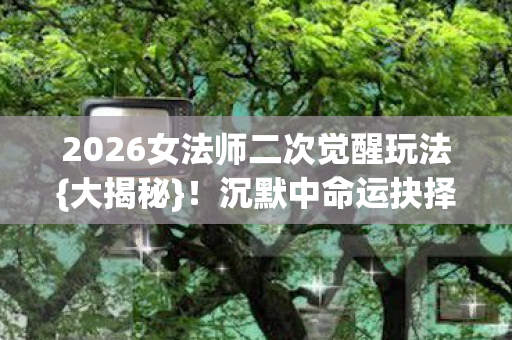 2026女法师二次觉醒玩法{大揭秘}！沉默中命运抉择
