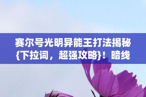 赛尔号光明异能王打法揭秘{下拉词，超强攻略}！暗线觉醒歼灭实录