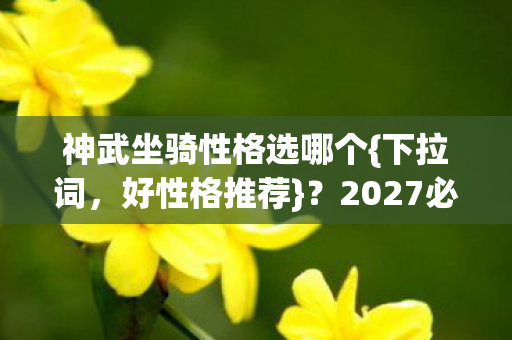 神武坐骑性格选哪个{下拉词，好性格推荐}？2027必看隐藏机制