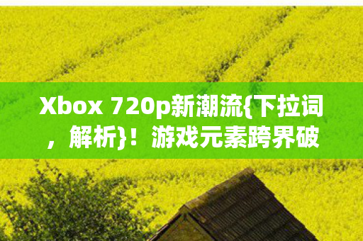 Xbox 720p新潮流{下拉词，解析}！游戏元素跨界破圈引热议