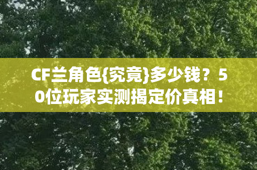 CF兰角色{究竟}多少钱?50位玩家实测揭定价真相! CF兰角色{究竟}多少钱?50位玩家实测揭定价真相!