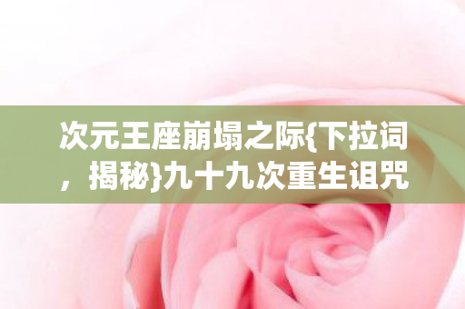 次元王座崩塌之际{下拉词，揭秘}九十九次重生诅咒悖论