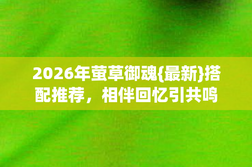2026年萤草御魂{最新}搭配推荐,相伴回忆引共鸣 2026年萤草御魂{最新}搭配推荐,相伴回忆引共鸣