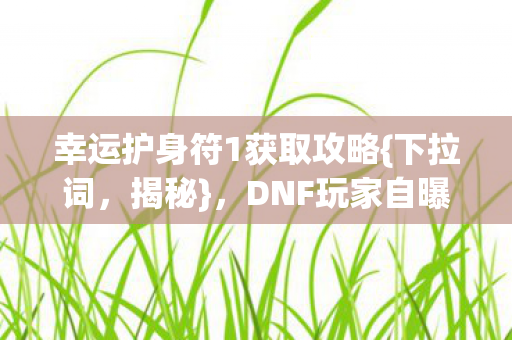 幸运护身符1获取攻略{下拉词,揭秘},DNF玩家自曝疑点 幸运护身符1获取攻略{下拉词,揭秘},DNF玩家自曝疑点