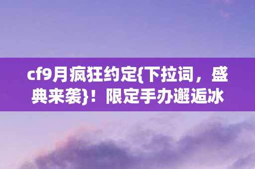 cf9月疯狂约定{下拉词，盛典来袭}！限定手办邂逅冰箱空响曲