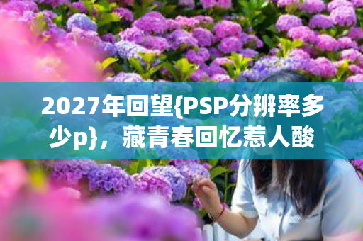 2027年回望{PSP分辨率多少p},藏青春回忆惹人酸 2027年回望{PSP分辨率多少p},藏青春回忆惹人酸