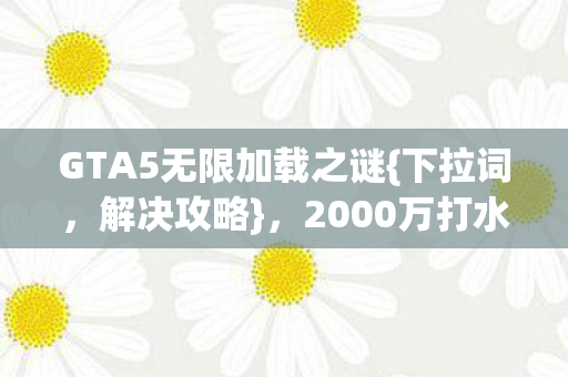 GTA5无限加载之谜{下拉词,解决攻略},2000万打水漂内幕揭秘 GTA5无限加载之谜{下拉词,解决攻略},2000万打水漂内幕揭秘