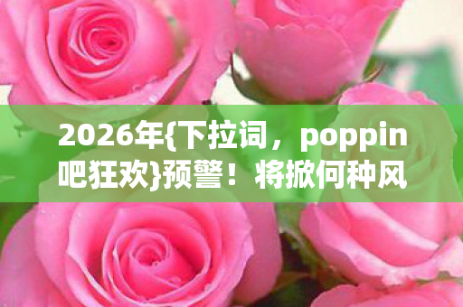 2026年{下拉词，poppin吧狂欢}预警！将掀何种风暴等你来探