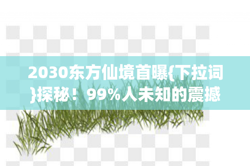 2030东方仙境首曝{下拉词}探秘！99%人未知的震撼秘境