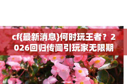 cf{最新消息}何时玩王者？2026回归传闻引玩家无限期待！