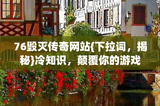 76毁灭传奇网站{下拉词，揭秘}冷知识，颠覆你的游戏认知！