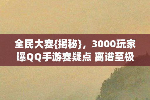 全民大赛{揭秘},3000玩家曝QQ手游赛疑点 离谱至极 全民大赛{揭秘},3000玩家曝QQ手游赛疑点 离谱至极